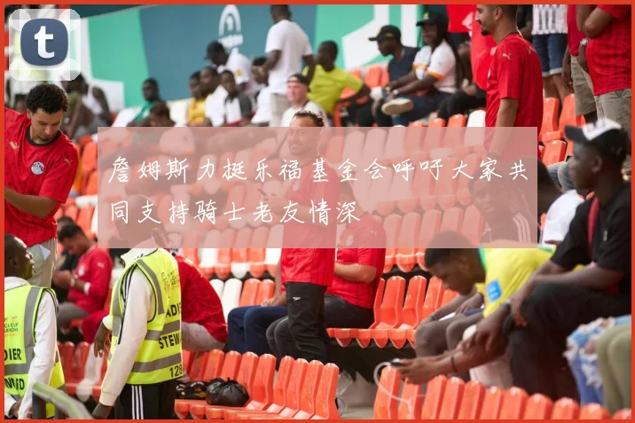 詹姆斯力挺乐福基金会呼吁大家共同支持骑士老友情深