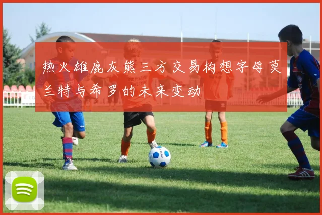 热火雄鹿灰熊三方交易构想字母莫兰特与希罗的未来变动