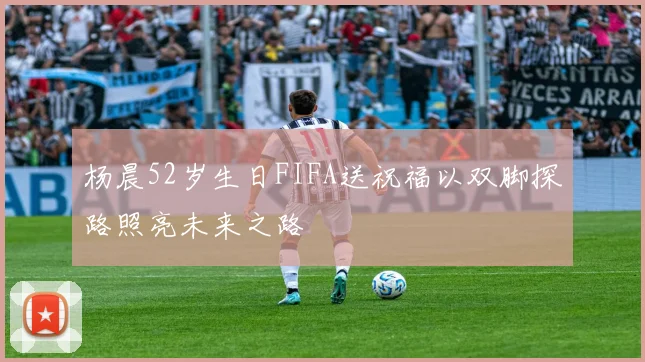 杨晨52岁生日FIFA送祝福以双脚探路照亮未来之路