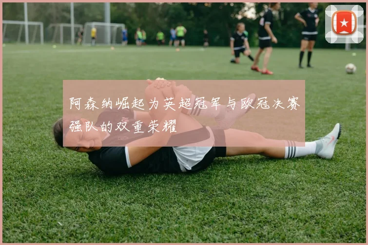 阿森纳崛起为英超冠军与欧冠决赛强队的双重荣耀