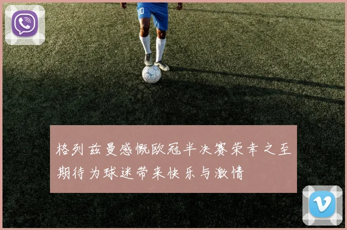 格列兹曼感慨欧冠半决赛荣幸之至期待为球迷带来快乐与激情