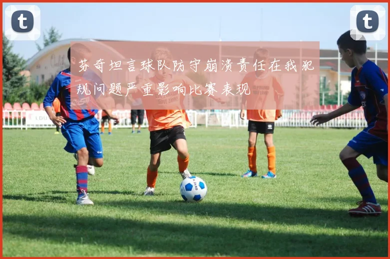 芬奇坦言球队防守崩溃责任在我犯规问题严重影响比赛表现