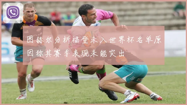 图赫尔分析福登未入世界杯名单原因称其赛季表现未能突出
