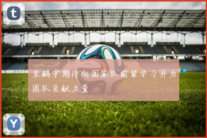 朱鹏宇期待向国家队前辈学习并为团队贡献力量