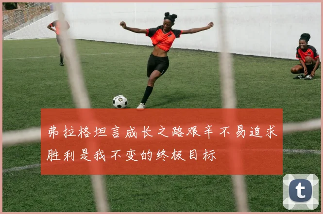 弗拉格坦言成长之路艰辛不易追求胜利是我不变的终极目标