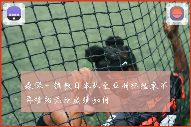 森保一执教日本队至亚洲杯结束不再续约无论成绩如何