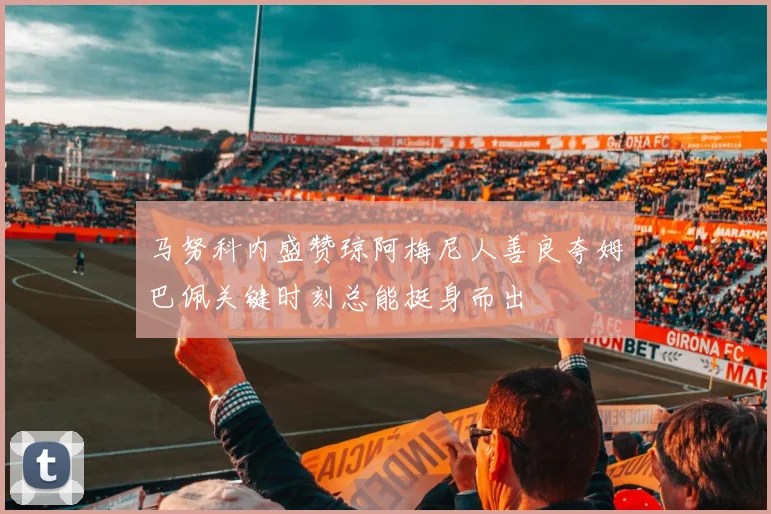 马努科内盛赞琼阿梅尼人善良夸姆巴佩关键时刻总能挺身而出