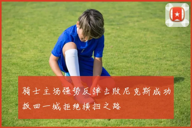 骑士主场强势反弹击败尼克斯成功扳回一城拒绝横扫之路