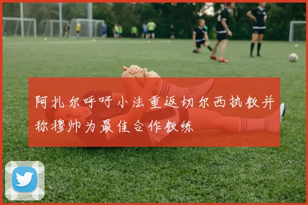 阿扎尔呼吁小法重返切尔西执教并称穆帅为最佳合作教练