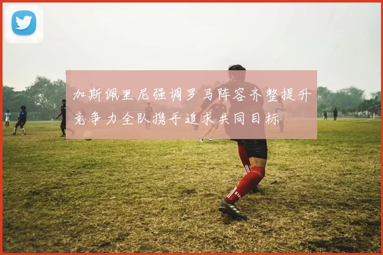 加斯佩里尼强调罗马阵容齐整提升竞争力全队携手追求共同目标