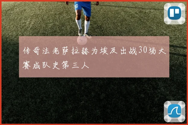 传奇法老萨拉赫为埃及出战30场大赛成队史第三人