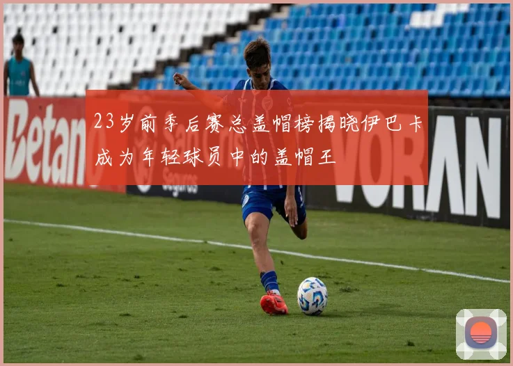 23岁前季后赛总盖帽榜揭晓伊巴卡成为年轻球员中的盖帽王