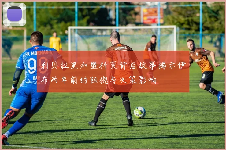 利贝拉里加盟科莫背后故事揭示伊布两年前的阻挠与决策影响