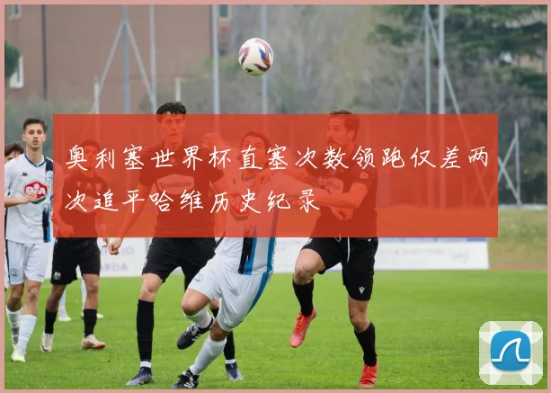 奥利塞世界杯直塞次数领跑仅差两次追平哈维历史纪录