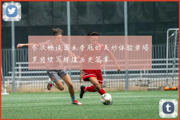 齐沃畅谈国米夺冠的美妙体验劳塔罗将续写辉煌历史篇章